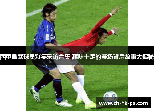 西甲幽默球员爆笑采访合集 趣味十足的赛场背后故事大揭秘